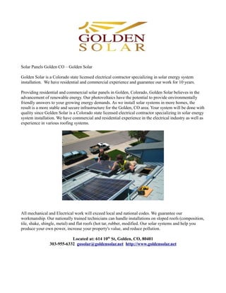 Solar Panels Golden CO – Golden Solar

Golden Solar is a Colorado state licensed electrical contractor specializing in solar energy system
installation. We have residential and commercial experience and guarantee our work for 10 years.

Providing residential and commercial solar panels in Golden, Colorado, Golden Solar believes in the
advancement of renewable energy. Our photovoltaics have the potential to provide environmentally
friendly answers to your growing energy demands. As we install solar systems in more homes, the
result is a more stable and secure infrastructure for the Golden, CO area. Your system will be done with
quality since Golden Solar is a Colorado state licensed electrical contractor specializing in solar energy
system installation. We have commercial and residential experience in the electrical industry as well as
experience in various roofing systems.




All mechanical and Electrical work will exceed local and national codes. We guarantee our
workmanship. Our nationally trained technicians can handle installations on sloped roofs (composition,
tile, shake, shingle, metal) and flat roofs (hot tar, rubber, modified. Our solar systems and help you
produce your own power, increase your property's value, and reduce pollution.

                           Located at: 614 10th St, Golden, CO, 80401
                303-955-6332 gosolar@goldensolar.net http://www.goldensolar.net
 