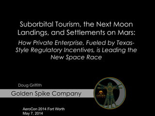 Golden Spike Company
Suborbital Tourism, the Next Moon
Landings, and Settlements on Mars:
How Private Enterprise, Fueled by Texas-
Style Regulatory Incentives, is Leading the
New Space Race
Doug Griffith
AeroCon 2014 Fort Worth
May 7, 2014
 