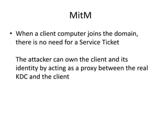 MitM 
• When a client computer joins the domain, 
there is no need for a Service Ticket 
The attacker can own the client and its 
identity by acting as a proxy between the real 
KDC and the client 
 