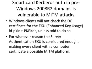 Smart card Kerberos auth in pre- 
Windows 2008R2 domains is 
vulnerable to MiTM attacks 
• Windows clients will not check the DC 
certificate for the EKU (Enhanced Key Usage) 
id-pkinit-PKPKdc, unless told to do so. 
• For whatever reason the Server 
Authentication EKU is considered enough, 
making every client with a computer 
certificate a possible MiTM platform. 
 