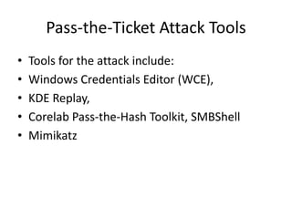 Pass-the-Ticket Attack Tools 
• Tools for the attack include: 
• Windows Credentials Editor (WCE), 
• KDE Replay, 
• Corelab Pass-the-Hash Toolkit, SMBShell 
• Mimikatz 
 