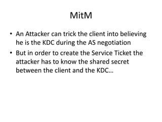 MitM 
• An Attacker can trick the client into believing 
he is the KDC during the AS negotiation 
• But in order to create the Service Ticket the 
attacker has to know the shared secret 
between the client and the KDC… 
 