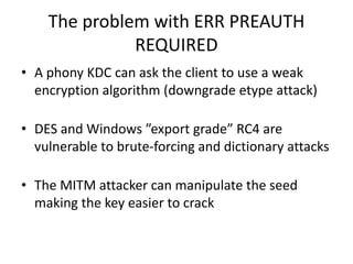 The problem with ERR PREAUTH 
REQUIRED 
• A phony KDC can ask the client to use a weak 
encryption algorithm (downgrade etype attack) 
• DES and Windows ”export grade” RC4 are 
vulnerable to brute-forcing and dictionary attacks 
• The MITM attacker can manipulate the seed 
making the key easier to crack 
 
