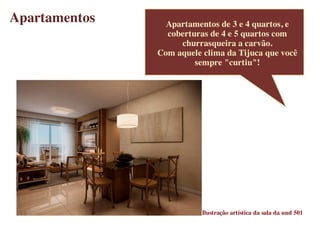 Apartamentos     Apartamentos de 3 e 4 quartos, e
                 coberturas de 4 e 5 quartos com
                    churrasqueira a carvão.
               Com aquele clima da Tijuca que você
                        sempre "curtiu"!




                          Ilustração artística da sala da und 501
 