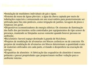 Diferenciais de sustentabilidade

 •Instalação de medidores individuais de gás e água.
 •Sistema de reuso de águas pluviais: a água da chuva captada por meio de
 tubulações especiais e armazenada em um reservatório para posteriormente ser
 utilizada para fins não potáveis, como irrigação de jardins, lavagem de pisos e
 limpezas em geral.
 •Dispositivos economizadores de energia elétrica: Os sistemas de iluminação
 dos halls dos pavimentos serão controlados por equipamentos do tipo sensor de
 presença, mantendo as lâmpadas acesas somente quando houver pessoas no
 ambiente.
 •Bicicletário: haverá espaço destinado à guarda de bicicletas.
 •Projetos de modulação de alvenarias em blocos cerâmicos ou de concreto: Os
 projetos de modulação de alvenarias em blocos determinam a quantidade exata
 de materiais utilizados em cada parte, evitando o desperdício na execução do
 serviço.
 •Esquadrias de alumínio: A fabricação das esquadrias de alumínio é menos
 poluente e possui propriedades que proporcionam melhor vedação para o
 ambiente interno.
 