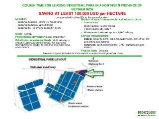 GOLDEN TIME FOR LEASING INDUSTRIAL PARK IN A NORTHERN PROVINCE OF
VIETNAM NOW
SAVING AT LEAST 100,000 USD per HECTARE
compared with other IPs in the same location
Location:
- Distance to Hanoi: 50km (40 min driving)
- Distance to NoiBai airport: 80km
- Distance to Hai Phong seaport: 114km
Scale: 600 ha
Professional developer: Local corporation
Priority for investment fields: Multi industry to
ensure sustainable development, the economic
development in parallel to preserve and build living
environment.
Modern & synchronous technical infrastructure:
- Internal road
- Water supply: 12,000 m3/day
- Power station: 2x 40MVA
- Waste water treatment system: 8,600 m3/day
Service infrastructure:
- Basics: Security; bank, customs, warehouse, post office, fire
preventing and fighting
- Advances: Worker dormitories; CNG and Nitrogen gas
station;
Project term: 50 years
Early bird program applicable for first investors is subject to change without notice
 