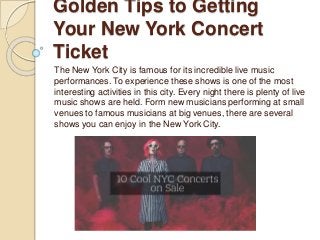 Golden Tips to Getting
Your New York Concert
Ticket
The New York City is famous for its incredible live music
performances. To experience these shows is one of the most
interesting activities in this city. Every night there is plenty of live
music shows are held. Form new musicians performing at small
venues to famous musicians at big venues, there are several
shows you can enjoy in the New York City.
 