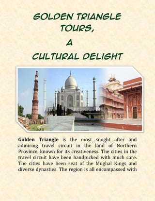 Golden Triangle
Tours,
a
cultural delight
Golden Triangle is the most sought after and
admiring travel circuit in the land of Northern
Province, known for its creativeness. The cities in the
travel circuit have been handpicked with much care.
The cities have been seat of the Mughal Kings and
diverse dynasties. The region is all encompassed with
 