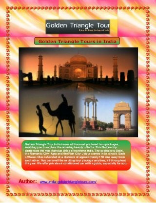 Golden Triangle Tours in India




  Golden Triangle Tour India is one of the most preferred tour packages,
  enabling you to explore the amazing beauty of India. This Golden trip
  comprises the most famous cities of northern India. The capital city-Delhi,
  the Romantic City- Agra and the Pink City- Jaipur comes in its circuit. Each
  of these cities is located at a distance of approximately 150 kms away from
  each other. You can avail the exciting tour package any time, all throughout
  the year. We offer private air conditioned car with a guide, especially for you.




Author:      www.india-goldentriangletours.com/
 