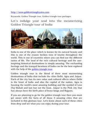 http://www.goldentriangleyatra.com
Keywords: Golden Triangle tour, Golden triangle tour packages
Let’s indulge your soul into the mesmerizing
Golden Triangle tour of India
India is one of the place which is known for its natural beauty and
this is one of the reason beckon tons of tourist throughout the
world. This is one of countries where you can find out the different
tastes of life. The land of the rich cultural heritage and the awe-
inspiring historical destinations is simply amazing. The enchanting
heritage and the tranquil locations of India can be the best explored
with the help of the golden triangle tour.
Golden triangle tour is the blend of three most mesmerizing
destinations of India that include the cities Delhi, Agra and Jaipur.
Each of the city has its own value and cultural effects where Delhi
is the heart of India and also the capital of the nation, Agra is
housing the world’s most amazing building and the symbol of Love
(Taj Mahal) and last but not the least, Jaipur is the Pink city that
has always been the birth place of brave kings and Rajputs.
If you are planning to go for the golden triangle tour then you must
get aware with the facts of all these 3 amazing cities that are
included in this glorious tour. Let’s know about each of these cities
from deep and see what you can enjoy during your tour.
 
