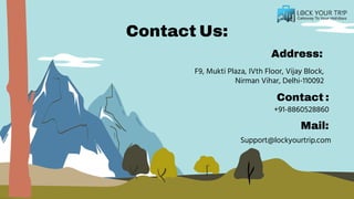 Contact Us:
Address:
Mail:
F9, Mukti Plaza, IVth Floor, Vijay Block,
Nirman Vihar, Delhi-110092
+91-8860528860
Contact :
Support@lockyourtrip.com
 