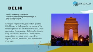 DELHI
Having its origins in the great Indian epic the
Mahabharata as Indraprastha, the capital of the
Pandava princes, the city has evolved into a new
incarnation. Contemporary Delhi, reflecting the
many colours and flavours of India's eclectic
composition, is a place where you will be
inspired, amazed, fascinated, and impressed at
every turn.
Delhi, makes up one of the
cornerstones of the golden triangle in
the country's north.
 