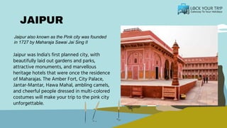 JAIPUR
Jaipur was India's first planned city, with
beautifully laid out gardens and parks,
attractive monuments, and marvellous
heritage hotels that were once the residence
of Maharajas. The Amber Fort, City Palace,
Jantar-Mantar, Hawa Mahal, ambling camels,
and cheerful people dressed in multi-colored
costumes will make your trip to the pink city
unforgettable.
Jaipur also known as the Pink city was founded
in 1727 by Maharaja Sawai Jai Sing II
 