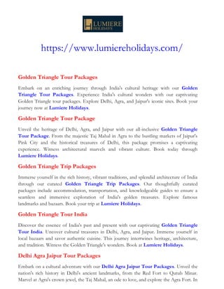 https://www.lumiereholidays.com/
Golden Triangle Tour Packages
Embark on an enriching journey through India's cultural heritage with our Golden
Triangle Tour Packages. Experience India's cultural wonders with our captivating
Golden Triangle tour packages. Explore Delhi, Agra, and Jaipur's iconic sites. Book your
journey now at Lumiere Holidays.
Golden Triangle Tour Package
Unveil the heritage of Delhi, Agra, and Jaipur with our all-inclusive Golden Triangle
Tour Package. From the majestic Taj Mahal in Agra to the bustling markets of Jaipur's
Pink City and the historical treasures of Delhi, this package promises a captivating
experience. Witness architectural marvels and vibrant culture. Book today through
Lumiere Holidays.
Golden Triangle Trip Packages
Immerse yourself in the rich history, vibrant traditions, and splendid architecture of India
through our curated Golden Triangle Trip Packages. Our thoughtfully curated
packages include accommodation, transportation, and knowledgeable guides to ensure a
seamless and immersive exploration of India's golden treasures. Explore famous
landmarks and bazaars. Book your trip at Lumiere Holidays.
Golden Triangle Tour India
Discover the essence of India's past and present with our captivating Golden Triangle
Tour India. Uncover cultural treasures in Delhi, Agra, and Jaipur. Immerse yourself in
local bazaars and savor authentic cuisine. This journey intertwines heritage, architecture,
and tradition. Witness the Golden Triangle's wonders. Book at Lumiere Holidays.
Delhi Agra Jaipur Tour Packages
Embark on a cultural adventure with our Delhi Agra Jaipur Tour Packages. Unveil the
nation's rich history in Delhi's ancient landmarks, from the Red Fort to Qutub Minar.
Marvel at Agra's crown jewel, the Taj Mahal, an ode to love, and explore the Agra Fort. In
 
