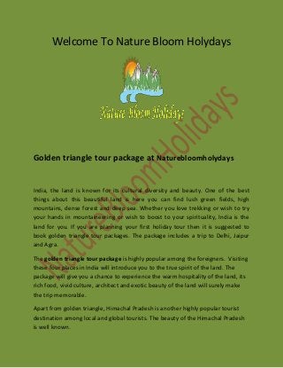 Welcome To Nature Bloom Holydays
Golden triangle tour package at Naturebloomholydays
India, the land is known for its cultural diversity and beauty. One of the best
things about this beautiful land is here you can find lush green fields, high
mountains, dense forest and deep sea. Whether you love trekking or wish to try
your hands in mountaineering or wish to boost to your spirituality, India is the
land for you. If you are planning your first holiday tour then it is suggested to
book golden triangle tour packages. The package includes a trip to Delhi, Jaipur
and Agra.
The golden triangle tour package is highly popular among the foreigners. Visiting
these four places in India will introduce you to the true spirit of the land. The
package will give you a chance to experience the warm hospitality of the land, its
rich food, vivid culture, architect and exotic beauty of the land will surely make
the trip memorable.
Apart from golden triangle, Himachal Pradesh is another highly popular tourist
destination among local and global tourists. The beauty of the Himachal Pradesh
is well known.
 