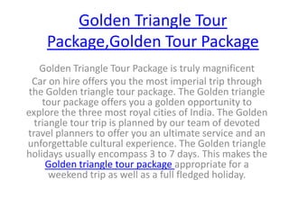 Golden Triangle Tour Package,Golden Tour Package Golden Triangle Tour Package is truly magnificent  Car on hire offers you the most imperial trip through the Golden triangle tour package. The Golden triangle tour package offers you a golden opportunity to explore the three most royal cities of India. The Golden triangle tour trip is planned by our team of devoted travel planners to offer you an ultimate service and an unforgettable cultural experience. The Golden triangle holidays usually encompass 3 to 7 days. This makes the Golden triangle tour package appropriate for a weekend trip as well as a full fledged holiday.  