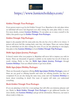 https://www.lumiereholidays.com/
Golden Triangle Tour Packages
Every person wants to go for the Golden Triangle Tour. Rajasthan is the only place where
an individual will never feel disgusted even after visiting the same place thrice or more.
For more details, contact Lumiere Holidays. If your plans are to enjoy yourself to the
fullest, then prefer to go for Golden Triangle Tour Packages.
Golden Triangle Trip Packages
Jaipur is also popular with the name pink city; this city has a lot to offer to its visitors. A
person will never feel like coming back, once they visit Jaipur. There are various things
that an individual can do after visiting the town. If you are also planning to visit Jaipur,
then plan to hire Lumiere Holidays to book Golden Triangle Trip Packages.
Delhi Agra Jaipur Journey Packages
It doesn’t matter what your purpose is, Rajasthan will never fail to impress you with its
beauty. There are thousands of agencies available on the market but not all of them are
worth visiting. Prefer to hire the Delhi Agra Jaipur Journey Packages through
Lumiere Holidays. Visit our official website to get more details.
Delhi Agra Jaipur Holiday Packages
There are thousands of agencies offering Delhi Agra Jaipur Holiday Packages, some of
them are not good at offering benefits and some are offering benefits, but they are
overpriced. If you are also facing the same issue, come and visit Lumiere Holidays to
know about everything in detail. Our team of experts will make you understand
everything.
Book Golden Triangle Tour Packages
If you are planning to look for a tour package that will offer you immense pleasure and
joy. Prefer to Book Golden Triangle Tour Packages to get additional benefits. for
more details, visit Lumiere Holidays and get all the information. Moreover, our team is
always ready to help you.
 