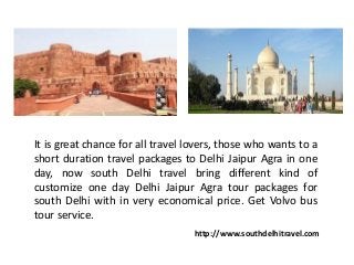 It is great chance for all travel lovers, those who wants to a
short duration travel packages to Delhi Jaipur Agra in one
day, now south Delhi travel bring different kind of
customize one day Delhi Jaipur Agra tour packages for
south Delhi with in very economical price. Get Volvo bus
tour service.
http://www.southdelhitravel.com
 