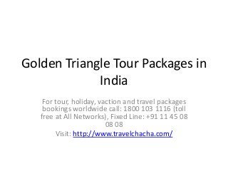 Golden Triangle Tour Packages in
India
For tour, holiday, vaction and travel packages
bookings worldwide call: 1800 103 1116 (toll
free at All Networks), Fixed Line: +91 11 45 08
08 08
Visit: http://www.travelchacha.com/
 