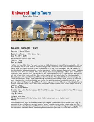 Golden Triangle Tours
Duration : 5 Nights / 6 Days
DestinationsCovered : Delhi - Jaipur - Agra
Day 01: Arrive Delhi
Arrive Delhi and Transfer to the hotel.
Overnight : Hotel.
Day 02: Delhi
Half day city tour of Old Delhi. You begin your tour of Old Delhi previously called Shahjehanabad, the 300 year
old walled city built by Shah Jehan as his capital. Begin with a visit to Raj Ghat, where Mahatma Gandhi the
Father of the nation was cremated in 1948. Thereafter you proceed to the magnificent Red Fort (closed on
Mondays) built of red sandstone dating from the very peak of the Mughal power. Opposite the fort are the black
and white onion dome and minarets of the Jama Masjid, the most elegant mosque in India. Drive past Feroz
Shah Kotla, ruins of an old fort of the 14th century with the 13 metre high Ashoka Pillar of 3rd BC. PM Half day
city tour of New Delhi. In contrast, New Delhi was the capital built during the British Raj & designed by Sir
Edward Lutyens. Drive past Rashtrapati Bhavan (the Presidential Palace) and the Secretariat buildings - the
centre of Government activity, down the impressive Rajpath (the main avenue), to the World War I memorial
arch, India Gate, the High Court Building and the Old Fort. Visit Humayun’s Tomb built in 1565 AD by his
grieving widow Haji Begum, the Qutub Minar, 72 metres high and the ruins of Quwat-ul-Eslam (Light of Islam)
Mosque. See Delhi’s most curious antique, the uncorroded Iron Pillar, which dates back to the 4th century AD.
Overnight : Hotel.
Day 03: Delhi / Jaipur
Breakfast at the hotel. Transfer to Jaipur (258 Kms 61/2 hrs) Jaipur Arrive, proceed to the hotel. PM At leisure.
Overnight : Hotel
Day 04: Jaipur
Breakfast at the hotel.
AM Half day excursion of Amber fort and climb the fortress ramparts on an elephant back.
AMBER
Just 7 miles north of Jaipur is Amber with its a honey-coloured fortress-palace in the Aravalli Hills. Enjoy an
elephant ride along the fortress ramparts while an "ektara" musician accompanies you along the way. The
sombre exterior belies the richness of the royal apartments which open on to striking views of the gorge. Walk
into the Sheesh Mahal and admire the amazing interior décor thought of over 200 years ago. The Hall of
 