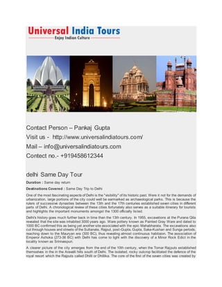 Contact Person – Pankaj Gupta
Visit us - http://www.universalindiatours.com/
Mail – info@universalindiatours.com
Contect no.- +919458612344
delhi Same Day Tour
Duration : Same day return
Destinations Covered : Same Day Trip to Delhi
One of the most fascinating aspects of Delhi is the "visibility" of its historic past. Were it not for the demands of
urbanization, large portions of the city could well be earmarked as archaeological parks. This is because the
rulers of successive dynasties between the 13th and the 17th centuries established seven cities in different
parts of Delhi. A chronological review of these cities fortunately also serves as a suitable itinerary for tourists
and highlights the important monuments amongst the 1300 officially listed.
Delhi's history goes much further back in time than the 13th century. In 1955, excavations at the Purana Qila
revealed that the site was inhabited 3000 years ago. Ware pottery known as Painted Gray Ware and dated to
1000 BC confirmed this as being yet another site associated with the epic Mahabharata. The excavations also
cut through houses and streets of the Sultanate, Rajput, post-Gupta, Gupta, Saka-Kushan and Sunga periods,
reaching down to the Mauryan era (300 BC), thus revealing almost continuous habitaion. The association of
Emperor Ashoka (273-36 BC) with Delhi has come to light with the discovery of a Minor Rock Edict in the
locality known as Srinivaspuri.
A clearer picture of the city emerges from the end of the 10th century, when the Tomar Rajputs established
themselves in the in the Aravalli hills south of Delhi. The isolated, rocky outcrop facilitated the defence of the
royal resort which the Rajputs called Dhilli or Dhillika. The core of the first of the seven cities was created by
 