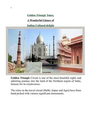 1
Golden Triangle Tours,
A Wonderful Glance of
Indian Cultural delight
Golden Triangle Circuit is one of the most beautiful sights and
admiring journey into the land of the Northern region of India,
famous for its creativeness.
The cities in the travel circuit (Delhi, Jaipur and Agra) have been
hand picked with various significant monuments.
 