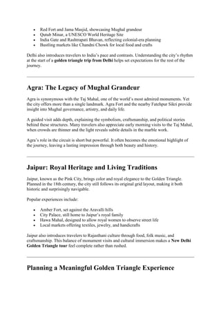  Red Fort and Jama Masjid, showcasing Mughal grandeur
 Qutub Minar, a UNESCO World Heritage Site
 India Gate and Rashtrapati Bhavan, reflecting colonial-era planning
 Bustling markets like Chandni Chowk for local food and crafts
Delhi also introduces travelers to India’s pace and contrasts. Understanding the city’s rhythm
at the start of a golden triangle trip from Delhi helps set expectations for the rest of the
journey.
Agra: The Legacy of Mughal Grandeur
Agra is synonymous with the Taj Mahal, one of the world’s most admired monuments. Yet
the city offers more than a single landmark. Agra Fort and the nearby Fatehpur Sikri provide
insight into Mughal governance, artistry, and daily life.
A guided visit adds depth, explaining the symbolism, craftsmanship, and political stories
behind these structures. Many travelers also appreciate early morning visits to the Taj Mahal,
when crowds are thinner and the light reveals subtle details in the marble work.
Agra’s role in the circuit is short but powerful. It often becomes the emotional highlight of
the journey, leaving a lasting impression through both beauty and history.
Jaipur: Royal Heritage and Living Traditions
Jaipur, known as the Pink City, brings color and royal elegance to the Golden Triangle.
Planned in the 18th century, the city still follows its original grid layout, making it both
historic and surprisingly navigable.
Popular experiences include:
 Amber Fort, set against the Aravalli hills
 City Palace, still home to Jaipur’s royal family
 Hawa Mahal, designed to allow royal women to observe street life
 Local markets offering textiles, jewelry, and handicrafts
Jaipur also introduces travelers to Rajasthani culture through food, folk music, and
craftsmanship. This balance of monument visits and cultural immersion makes a New Delhi
Golden Triangle tour feel complete rather than rushed.
Planning a Meaningful Golden Triangle Experience
 