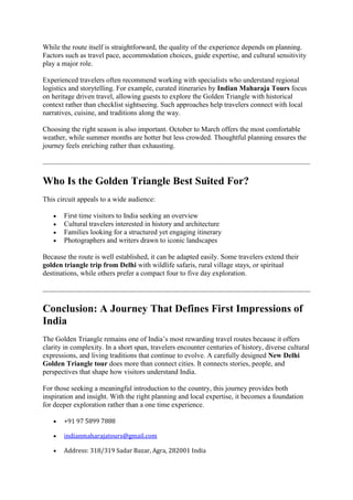 While the route itself is straightforward, the quality of the experience depends on planning.
Factors such as travel pace, accommodation choices, guide expertise, and cultural sensitivity
play a major role.
Experienced travelers often recommend working with specialists who understand regional
logistics and storytelling. For example, curated itineraries by Indian Maharaja Tours focus
on heritage driven travel, allowing guests to explore the Golden Triangle with historical
context rather than checklist sightseeing. Such approaches help travelers connect with local
narratives, cuisine, and traditions along the way.
Choosing the right season is also important. October to March offers the most comfortable
weather, while summer months are hotter but less crowded. Thoughtful planning ensures the
journey feels enriching rather than exhausting.
Who Is the Golden Triangle Best Suited For?
This circuit appeals to a wide audience:
 First time visitors to India seeking an overview
 Cultural travelers interested in history and architecture
 Families looking for a structured yet engaging itinerary
 Photographers and writers drawn to iconic landscapes
Because the route is well established, it can be adapted easily. Some travelers extend their
golden triangle trip from Delhi with wildlife safaris, rural village stays, or spiritual
destinations, while others prefer a compact four to five day exploration.
Conclusion: A Journey That Defines First Impressions of
India
The Golden Triangle remains one of India’s most rewarding travel routes because it offers
clarity in complexity. In a short span, travelers encounter centuries of history, diverse cultural
expressions, and living traditions that continue to evolve. A carefully designed New Delhi
Golden Triangle tour does more than connect cities. It connects stories, people, and
perspectives that shape how visitors understand India.
For those seeking a meaningful introduction to the country, this journey provides both
inspiration and insight. With the right planning and local expertise, it becomes a foundation
for deeper exploration rather than a one time experience.
 +91 97 5899 7888
 indianmaharajatours@gmail.com
 Address: 318/319 Sadar Bazar, Agra, 282001 India
 