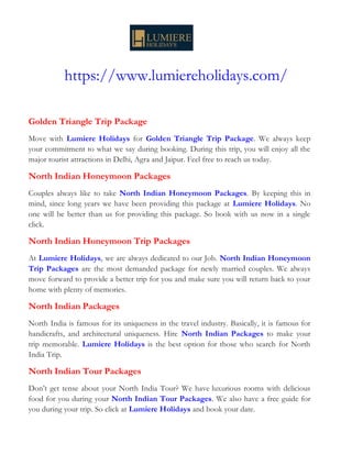 https://www.lumiereholidays.com/
Golden Triangle Trip Package
Move with Lumiere Holidays for Golden Triangle Trip Package. We always keep
your commitment to what we say during booking. During this trip, you will enjoy all the
major tourist attractions in Delhi, Agra and Jaipur. Feel free to reach us today.
North Indian Honeymoon Packages
Couples always like to take North Indian Honeymoon Packages. By keeping this in
mind, since long years we have been providing this package at Lumiere Holidays. No
one will be better than us for providing this package. So book with us now in a single
click.
North Indian Honeymoon Trip Packages
At Lumiere Holidays, we are always dedicated to our Job. North Indian Honeymoon
Trip Packages are the most demanded package for newly married couples. We always
move forward to provide a better trip for you and make sure you will return back to your
home with plenty of memories.
North Indian Packages
North India is famous for its uniqueness in the travel industry. Basically, it is famous for
handicrafts, and architectural uniqueness. Hire North Indian Packages to make your
trip memorable. Lumiere Holidays is the best option for those who search for North
India Trip.
North Indian Tour Packages
Don’t get tense about your North India Tour? We have luxurious rooms with delicious
food for you during your North Indian Tour Packages. We also have a free guide for
you during your trip. So click at Lumiere Holidays and book your date.
 