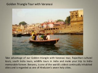 Golden Triangle Tour with Varanasi
Take advantage of our Golden triangle with Varanasi tour, Rajasthan cultural
tours, south India tours, wildlife tours in India and make your trip to India
memorable forever. Benares, is one of the world's oldest continually inhabited
cities and is regarded as one of Hinduism's seven holy cities.
 