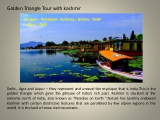 Golden Triangle Tour with kashmir
Srinagar - Pahalgam - Gulmarg - Jammu - Delhi
- Jaipur - Agra
Delhi , Agra and Jaipur – they represent and unravel the mystique that is India.This is the
golden triangle which gives the glimpse of India’s rich past. Kashmir is situated at the
extreme north of India, also known as “Paradise on Earth “.Nature has lavishly endowed
Kashmir with certain distinctive features that are paralleled by few alpine regions in the
world. It is the land of snow clad mountains.
 