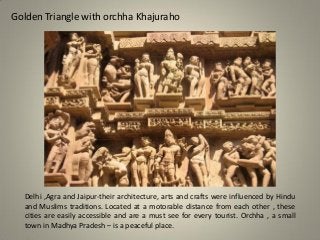 Golden Triangle with orchha Khajuraho
Delhi ,Agra and Jaipur-their architecture, arts and crafts were influenced by Hindu
and Muslims traditions. Located at a motorable distance from each other , these
cities are easily accessible and are a must see for every tourist. Orchha , a small
town in Madhya Pradesh – is a peaceful place.
 