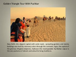 Golden Triangle Tour With Pushkar
New Delhi ,the elegant capital with wide roads , sprawling gardens and stately
buildings was built by visionary rulers through the centuries. Agra, the capital of
the glorious Mughal emperors, harbours the incomparable Taj Mahal. Jaipur is
the very epitome of vibrant and colourful living traditions.
 