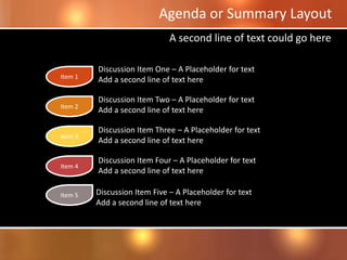 Discussion Item Three – A Placeholder for text
Add a second line of text here
Agenda or Summary Layout
Discussion Item One – A Placeholder for text
Add a second line of text here
Discussion Item Two – A Placeholder for text
Add a second line of text here
Discussion Item Four – A Placeholder for text
Add a second line of text here
A second line of text could go here
Discussion Item Five – A Placeholder for text
Add a second line of text here
Item 1
Item 2
Item 3
Item 4
Item 5
 