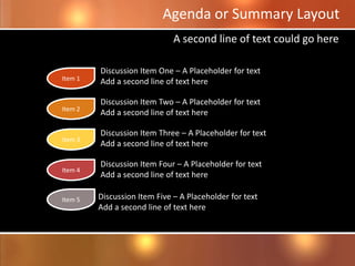 Discussion Item Three – A Placeholder for text
Add a second line of text here
Agenda or Summary Layout
Discussion Item One – A Placeholder for text
Add a second line of text here
Discussion Item Two – A Placeholder for text
Add a second line of text here
Discussion Item Four – A Placeholder for text
Add a second line of text here
A second line of text could go here
Discussion Item Five – A Placeholder for text
Add a second line of text here
Item 1
Item 2
Item 3
Item 4
Item 5
 