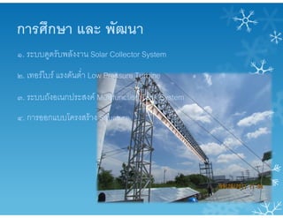 การศึกษา และ พัฒนา
๑. ระบบดูดรับพลังงาน Solar Collector System
๒. เทอรไบร แรงดันต่ํา Low Pressure Turbine
๓. ระบบถังอเนกประสงค Multifunction Tank System
๔. การออกแบบโครงสราง Structure
 