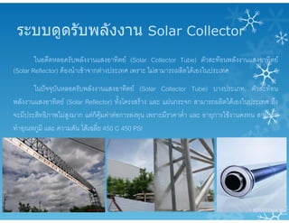 ระบบดูดรับพลังงาน Solar Collector
ในอดีตหลอดรับพลังงานแสงอาทิตย (Solar Collector Tube) ตัวสะทอนพลังงานแสงอาทิตย
(Solar Reflector) ตองนําเขาจากตางประเทศ เพราะ ไมสามารถผลิตไดเองในประเทศ
ในปจจุบันหลอดรับพลังงานแสงอาทิตย (Solar Collector Tube) บางประเภท, ตัวสะทอน
พลังงานแสงอาทิตย (Solar Reflector) ทั้งโครงสราง และ แผนกระจก สามารถผลิตไดเองในประเทศ ถึง
จะมีประสิทธิภาพไมสูงมาก แตก็คุมคาตอการลงทุน เพราะมีราคาต่ํา และ อายุการใชงานคงทน สามารถ
ทําอุณหภูมิ และ ความดัน ไดเฉลี่ย 450 C 450 PSI
 