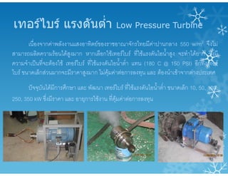 เทอรไบร แรงดันต่ํา Low Pressure Turbine
เนื่องจากคาพลังงานแสงอาทิตยของราชอาณาจักรไทยมีคาปานกลาง 550 w/m2 จึงไม
สามารถผลิตความรอนไดสูงมาก หากเลือกใชเทอรไบร ที่ใชแรงดันไอน้ําสูง จะทําไดยาก จึงมี
ความจําเปนที่จะตองใช เทอรไบร ที่ใชแรงดันไอน้ําต่ํา แทน (180 C @ 150 PSI) อีกทั้งเทอร
ไบร ขนาดเล็กสวนมากจะมีราคาสูงมาก ไมคุมคาตอการลงทุน และ ตองนําเขาจากตางประเทศ
ปจจุบันไดมีการศึกษา และ พัฒนา เทอรไบร ที่ใชแรงดันไอน้ําต่ํา ขนาดเล็ก 10, 50, 100,
250, 350 kW ซึ่งมีราคา และ อายุการใชงาน ที่คุมคาตอการลงทุน
 