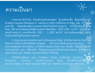 ความเปนมา
ราชอาณาจักรไทย ตั้งอยูใกลเสนศูนยสูตร ในเขตรอนชื้น ซึ่งดูเสมือนวามี
คาพลังงานแสงอาทิตยอยูมาก แตเนื่องจากมีความชื้นในอากาศสูง และ ความชื้น
เหลานั้น ไดดูดซับพลังงานแสงอาทิตยไปเปนจํานวนมาก ทําใหราชอาณาจักร
ไทย มีคาความเขมของรังสีตรงแสงอาทิตยเพียง 500-550 w/m2 (ความเขม
แสงปานกลาง) แทนที่จะเปน 900 – 1,000 w/m2 (ความเขมแสงสูง) อยาง
ในประเทศที่อยูในเขตทะเลทราย
การออกแบบระบบพลังงานความรอนแสงอาทิตย สําหรับราชอาณาจักรไทย
ใหทํางานไดอยางมีประสิทธิภาพสูงสุด มีความจําเปนตองออกแบบระบบ ให
เหมาะสมตอสภาพแวดลอม, คาพลังงานแสงอาทิตย และ วัตถุดิบ ที่มีอยูในทองที่
จะนําอุปกรณ และ เครื่องจักร ที่ถูกออกแบบสําหรับสภาพแวดลอม, คาพลังงาน
แสงอาทิตย และ วัตถุดิบ ของทองที่อื่นมาใชไมได
จึงไดมีการศึกษา และ การพัฒนา Solar Collector System, Low
Pressure Turbine, Multifunction Tank ขึ้นเพื่อใหเหมาะสมตอ
สภาพแวดลอม, คาพลังงานแสงอาทิตย และ วัตถุดิบ ในราชอาณาจักรไทย
 
