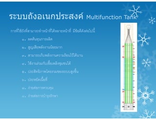 ระบบถังอเนกประสงค Multifunction Tank
การที่ใชถังที่สามารถทําหนาที่ไดหลายหนาที่ มีขอดีดังตอไปนี้
๑. ลดตนทุนการผลิต
๒. สูญเสียพลังงานนอยมาก
๓. สามารถเก็บพลังงานความรอนไวไดนาน
๔. ใชงานรวมกับเชื้อเพลิงชุมชนได
๕. ประสิทธิภาพโดยรวมของระบบสูงขึ้น
๖. ประหยัดเนื้อที่
๗. งายตอการควบคุม
๘. งายตอการบํารุงรักษา
 