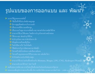 รูปแบบของการออกแบบ และ พัฒนา
 ระบบไดถูกออกแบบดังนี้
ใชเนื้อที่ใหมีประสิทธิภาพสูงสุด
มีการสูญเสียพลังงานในระบบต่ํา
เปนระบบที่มีความเสถียรสูง
เปนระบบโมดูล สามารถติดตั้ง และ ขยายกําลังการผลิตไดงาย
สามารถใชงานไดคงทน โดยมีการบํารุงรักษาอยางสม่ําเสมอ
ใชงาน และ ซอมบํารุงไดงาย
คาบํารุงรักษา และ คาดําเนินการ ต่ํา
เก็บพลังงานดวยเกลือรอน
ไอน้ําเปยก หรือ ไอน้ําอิ่มตัว
ใชพลังงานในการติดตามดวงอาทิตยต่ํา
โครงสรางมีน้ําหนักเบา แตแข็งแรงมั่นคง
โครงสรางถูกออกแบบใหรับแรงลม และ แผนดินไหว
หัวรับพลังงานประสิทธิภาพสูง
สามารถใชงานรวมกับเชื้อเพลิงเสริม Biomass, Biogas, LPG, CNG, Hydrogen (Water)
สามารถทํางานได 24/7 365 วัน/ป
 ลดตนทุนการผลิต และ อาจไมจะเปนตองขอรับเงินสนับสนุนจากรัฐบาล
 ออกแบบเพื่อภูมิอากาศแบบรอนชื้น มีความเขมรังสีตรงจาดดวงอาทิตย 500 – 1,000 w/m2 และ มีพื้นที่ออนนุม
 