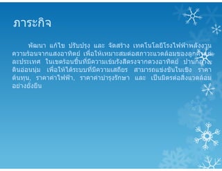 ภาระกิจ
พัฒนา แกไข ปรับปรุง และ จัดสราง เทคโนโลยีโรงไฟฟาพลังงาน
ความรอนจากแสงอาทิตย เพื่อใหเหมาะสมตอสภาวะแวดลอมของลูกคาแต
ละประเทศ ในเขตรอนชื้นที่มีความเขมรังสีตรงจากดวงอาทิตย ปานกลาง,
ดินออนนุม เพื่อใหไดระบบที่มีความเสถียร สามารถแขงขันในเชิง ราคา
ตนทุน, ราคาคาไฟฟา, ราคาคาบํารุงรักษา และ เปนมิตรตอสิ่งแวดลอม
อยางยั่งยืน
 