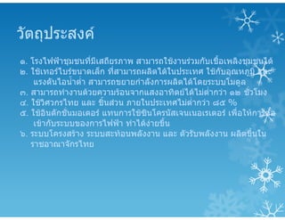 วัตถุประสงค
๑. โรงไฟฟาชุมชนที่มีเสถียรภาพ สามารถใชงานรวมกับเชื้อเพลิงชุมชนได
๒. ใชเทอรไบรขนาดเล็ก ที่สามารถผลิตไดในประเทศ ใชกับอุณหภูมิ และ
แรงดันไอน้ําต่ํา สามารถขยายกําลังการผลิตไดโดยระบบโมดูล
๓. สามารถทํางานดวยความรอนจากแสงอาทิตยไดไมต่ํากวา ๑๒ ชั่วโมง
๔. ใชวิศวกรไทย และ ชิ้นสวน ภายในประเทศไมต่ํากวา ๘๕ %
๕. ใชอินดักชั่นมอเตอร แทนการใชซินโครนัสเจนเนอเรเตอร เพื่อใหการตอ
เขากับระบบของการไฟฟา ทําไดงายขึ้น
๖. ระบบโครงสราง ระบบสะทอนพลังงาน และ ตัวรับพลังงาน ผลิตขึ้นใน
ราชอาณาจักรไทย
 