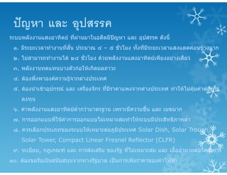 ปญหา และ อุปสรรค
ระบบพลังงานแสงอาทิตย ที่ผานมาในอดีตมีปญหา และ อุปสรรค ดังนี้
๑. มีระยะเวลาทํางานที่สั้น ประมาณ ๔ – ๕ ชั่วโมง ทั้งที่มีระยะเวลาแสงแดดคอนขางมาก
๒. ไมสามารถทํางานได ๒๔ ชั่วโมง ดวยพลังงานแสงอาทิตยเพียงอยางเดียว
๓. พลังงานทดแทนบางตัวกอใหเกิดมลภาวะ
๔. ตองพึ่งพาองคความรูจากตางประเทศ
๕. ตองนําเขาอุปกรณ และ เครื่องจักร ที่มีราคาแพงจากตางประเทศ ทําใหไมคุมคาตอการ
ลงทุน
๖. คาพลังงานแสงอาทิตยต่ํากวามาตรฐาน เพราะมีความชื้น และ เมฆมาก
๗. การออกแบบที่ใชคาการออกแบบไมเหมาะสมทําใหระบบมีประสิทธิภาพต่ํา
๘. ควรเลือกประเภทของระบบใหเหมาะตอภูมิประเทศ Solar Dish, Solar Trough,
Solar Tower, Compact Linear Fresnel Reflector (CLFR)
๙. ระเบียบ, กฎเกณฑ และ การสงเสริม ของรัฐ ที่ไมเหมาะสม และ เอื้ออํานวยตอโครงการ
๑๐. ตองขอรับเงินสนับสนุนจากทางรัฐบาล เปนการเพิ่มราคาของคาไฟฟา
 