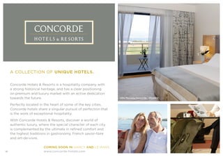 Concorde Hotels & Resorts is a hospitality company with
a strong historical heritage, and has a clear positioning
on premium and luxury market with an active dedication
towards the future.
Perfectly located in the heart of some of the key cities,
Concorde hotels share a singular pursuit of perfection that
is the work of exceptional hospitality.
With Concorde Hotels & Resorts, discover a world of
authentic luxury, where the special character of each city
is complemented by the ultimate in refined comfort and
the highest traditions in gastronomy, French savoir-faire
and art-de-vivre.
A COLLECTION OF UNIQUE HOTELS.
Villa Massalia Concorde - FRANCE
COMING SOON IN NANCY AND LE MANS
www.concorde-hotels.com10
 