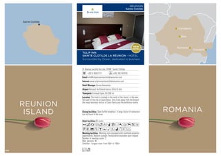 Sainte Clotilde
REUNION
ISLAND
31 Avenue Leconte De Lisle, 97490 Sainte Clotilde
+262 6 92627777 +262 262 947918
info@tulipinnsainteclotildelareunion.com
www.tulipinnsainteclotildelareunion.com
Anissa Hassanaly
Aéroport de Roland-Garros Gillot (5 km)
Grimaud (ligne 24) (300 m)
65 rooms
Meeting room equipped with overhead projector,
paperboards. Natural sunlight. Restauration available upon request
Number of meeting rooms: 2
Max. persons: 90
Smallest - Largest room: From 50m2
to 100m2
Open buffet breakfast. A large choice of restaurant
can be found in the area.
The hotel is located in the north of the island, in the wes-
tern part of the city of Saint-Denis. Only 5 km away from the Airport,
the major business district of Saint Denis and the exhibition centre.
AcafodqCr0Tpk1
UV%ZBYMWixEF
Lo
TULIP INN
SAINTE CLOTILDE LA RÉUNION - HOTEL
Surrounded by Ocean, dedicated to business
RÉUNION
Sainte Clotilde
NEW
HOTEL
Sibiu
Bucharest
Constanta
Cluj Napoca
ROMANIA
104
 