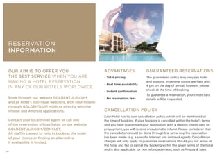 CANCELLATION POLICY
Each hotel has its own cancellation policy, which will be mentioned at
the time of booking. If your booking is cancelled within the hotel’s terms
and you have guaranteed your reservation with a deposit, credit card or
prepayment, you will receive an automatic refund. Please considerer that
the cancellation should be done through the same way the reservation
has been made (e.g. a specific Internet site or travel agent). Cancellation
charges will only apply to guarantee reservations should you not arrive at
the hotel and fail to cancel the booking within the given terms of the hotel
and is also applicable for non refundable rates, such as Prepay  Save.
ADVANTAGES
• Total pricing
• Real time availability
• Instant confirmation
• No reservation fees
GUARANTEED RESERVATIONS
The guaranteed policy may vary per hotel
and seasons, in general rooms are held until
4 pm on the day of arrival, however, please
check at the time of booking.
To guarantee a reservation, your credit card
details will be requested.
OUR AIM IS TO OFFER YOU
THE BEST SERVICE WHEN YOU ARE
MAKING A HOTEL RESERVATION
IN ANY OF OUR HOTELS WORLDWIDE.
Book through our website GOLDENTULIP.COM
and all hotel’s individual websites, with your mobile
through GOLDENTULIP.MOBI or directly with the
iPhone and Android applications.
Contact your local travel agent or call one
of the reservation offices listed on our website
GOLDENTULIP.COM/CONTACT.
All staff is trained to help in booking the hotel
of your choice or finding an alternative
if availability is limited.
RESERVATION
INFORMATION
126
 