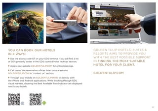 GOLDEN TULIP HOTELS, SUITES 
RESORTS AIMS TO PROVIDE YOU
WITH THE BEST POSSIBLE SUPPORT
IN FINDING THE MOST SUITABLE
HOTEL FOR YOUR CLIENT.
YOU CAN BOOK OUR HOTELS
IN 4 WAYS:
Use the access code GT on your GDS terminal – you will find a list
of GDS property codes in the GDS codes  Hotel facilities section.
Access our website GOLDENTULIP.COM for online bookings.
Call one of the reservation offices listed on our website
GOLDENTULIP.COM in “contact us” section.
Through your mobile on GOLDENTULIP.MOBI or directly with
the iPhone and Android applications. While booking through GDS,
visual markers, showing the Best Available Rate Indicator are displayed
next to our hotels.
GOLDENTULIP.COM
127
 