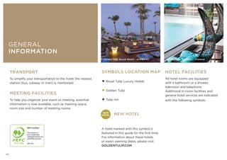 TRANSPORT
To simplify your transportation to the hotel, the nearest
station (bus, subway or train) is mentioned.
MEETING FACILITIES
To help you organize your event or meeting, essential
information is now available, such as meeting space,
room size and number of meeting rooms.
HOTEL FACILITIES
All hotel rooms are equipped
with a bathroom or a shower,
television and telephone.
Additional in-room facilities and
general hotel services are indicated
with the following symbols:
SYMBOLS LOCATION MAP
•Royal Tulip Luxury Hotels
•Golden Tulip
•Tulip Inn
NEW HOTEL
A hotel marked with this symbol is
featured in this guide for the first time.
For information about these hotels
or exact opening dates, please visit
GOLDENTULIP.COM
Golden Tulip Waldorf
GENERAL
INFORMATION
Golden Tulip Bucuti Beach - AMERICAS Golden Tulip Mandison - Thailand
NEW
HOTEL
138
 