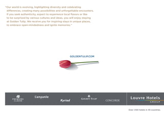 ‘‘Our world is evolving, highlighting diversity and celebrating
differences, creating many possibilities and unforgettable encounters.
If you seek authenticity, expect to experience local flavors or like
to be surprised by various cultures and ideas, you will enjoy staying
at Golden Tulip. We receive you for inspiring stays in unique places,
to embrace open-mindedness and ignite memories.’’
GOLDENTULIP.COM
Over 1,100 hotels in 45 countries.
 